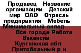 Продавец › Название организации ­ Детский мир, ОАО › Отрасль предприятия ­ Мебель › Минимальный оклад ­ 27 000 - Все города Работа » Вакансии   . Курганская обл.,Притобольный р-н